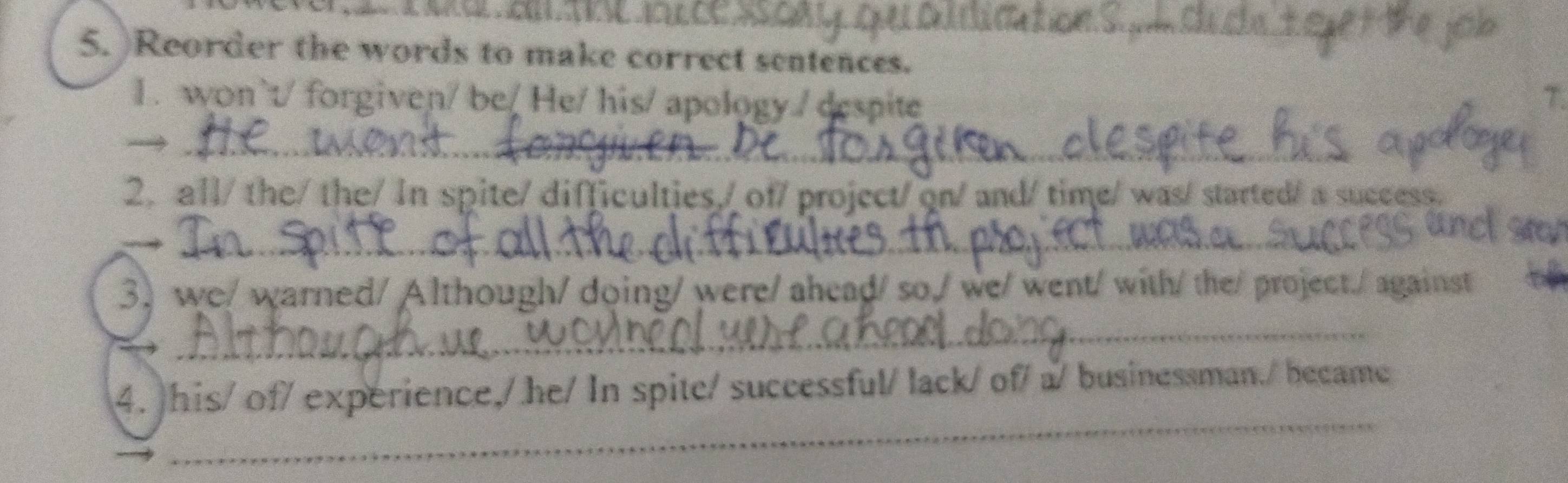 )Reorder the words to make correct sentences. 
1. won`t/ forgiven/ be/ He/ his/ apology / despite T. 
_→ 
_ 
2. all/ the/ the/ In spite/ difficulties,/ of/ project/ on/ and/ time/was/ started/ a success. 
___ 
3. we/ warned/ Although/ doing/ were/ ahead/ so,/ we/ went/ with/ the/ project./ against 
_ 
_ 
4. )his/ of/ experience,/ he/ In spite/ successful/ lack/ of/ a/ businessman./ became