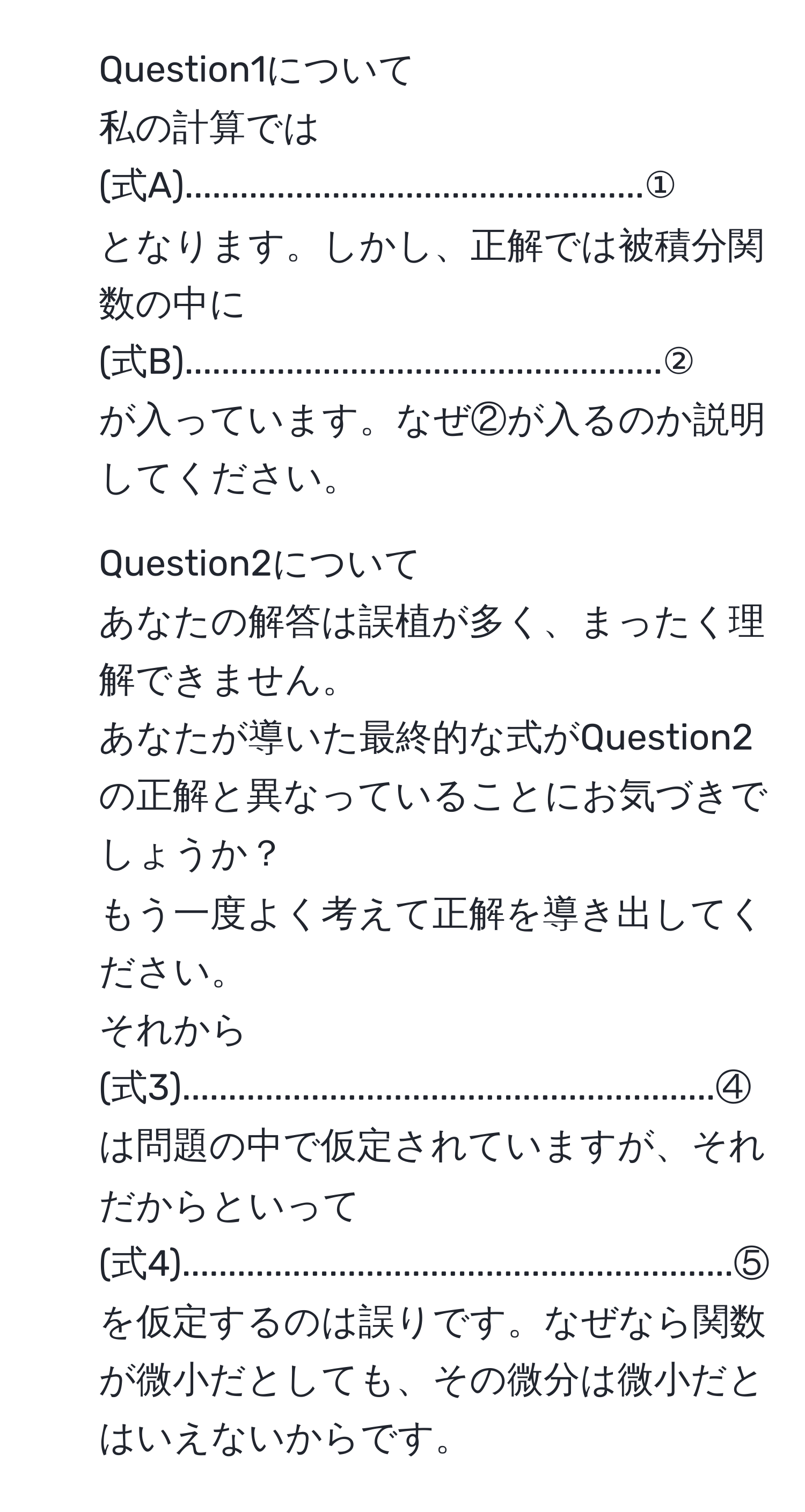 Question1について  
私の計算では  
(式A)..................................................①  
となります。しかし、正解では被積分関数の中に  
(式B)....................................................②  
が入っています。なぜ②が入るのか説明してください。  

2. Question2について  
あなたの解答は誤植が多く、まったく理解できません。  
あなたが導いた最終的な式がQuestion2の正解と異なっていることにお気づきでしょうか？  
もう一度よく考えて正解を導き出してください。  
それから  
(式3)..........................................................④  
は問題の中で仮定されていますが、それだからといって  
(式4)............................................................⑤  
を仮定するのは誤りです。なぜなら関数が微小だとしても、その微分は微小だとはいえないからです。