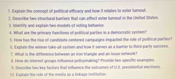 Explain the concept of political efficacy and how it relates to voter turnout. 
2. Describe two structural barriers that can affect voter turnout in the United States. 
3. Identify and explain two models of voting behavior. 
4. What are the primary functions of political parties in a democratic system? 
5. How has the rise of candidate-centered campaigns impacted the role of political parties? 
6. Explain the winner-take-all system and how it serves as a barrier to third-party success. 
7. What is the difference between an iron triangle and an issue network? 
8. How do interest groups influence policymaking? Provide two specific examples. 
9. Describe two key factors that influence the outcomes of U.S. presidential elections. 
10. Explain the role of the media as a linkage institution.