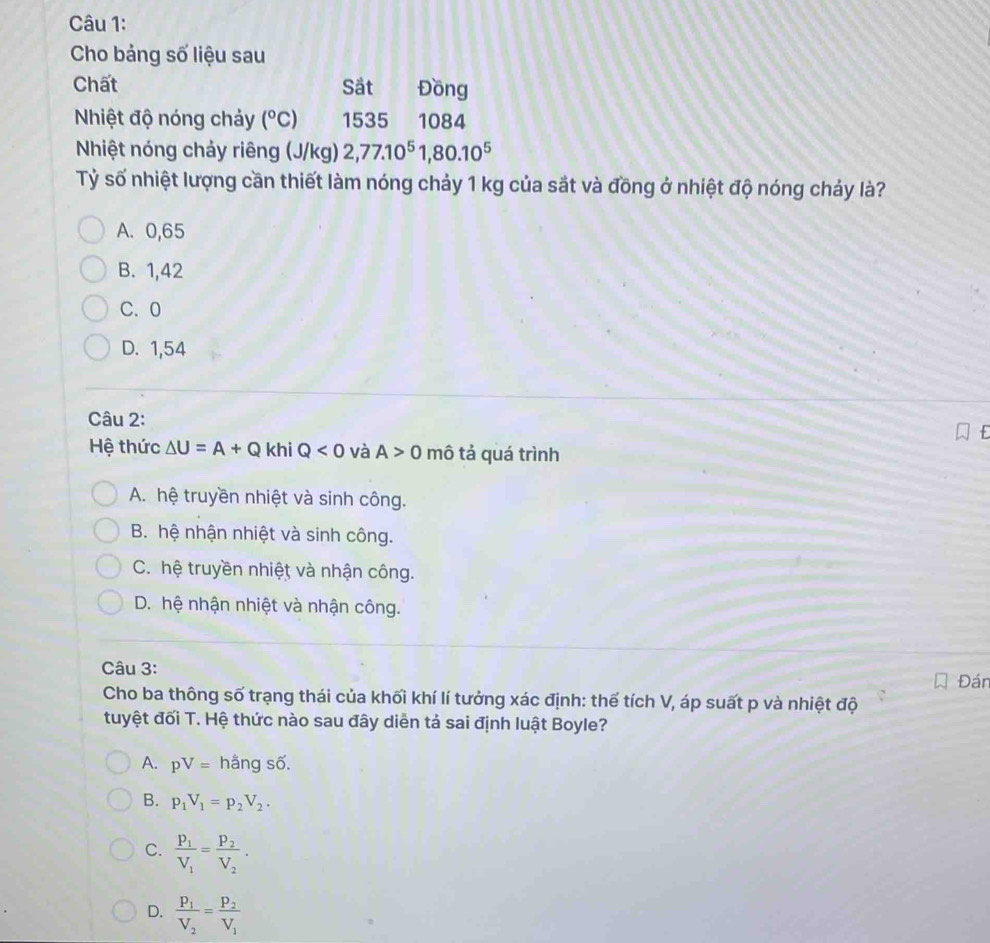 Cho bảng số liệu sau
Chất Sắt Đồng
Nhiệt độ nóng chảy (^circ C) 1535 1084
Nhiệt nóng chảy riêng (J/kg) 2, 77.10^51, 80.10^5
Tỷ số nhiệt lượng cần thiết làm nóng chảy 1 kg của sắt và đồng ở nhiệt độ nóng chảy là?
A. 0,65
B. 1,42
C. 0
D. 1,54
Câu 2:
Hệ thức △ U=A+Q khi Q<0</tex> và A>0 mô tả quá trình
A. hệ truyền nhiệt và sinh công.
B. hệ nhận nhiệt và sinh công.
C. hệ truyền nhiệt và nhận công.
D. hệ nhận nhiệt và nhận công.
Câu 3: Đán
Cho ba thông số trạng thái của khối khí lí tưởng xác định: thế tích V, áp suất p và nhiệt độ
tuyệt đối T. Hệ thức nào sau đây diễn tả sai định luật Boyle?
A. pV= hằng số.
B. p_1V_1=p_2V_2.
C. frac P_1V_1=frac P_2V_2.
D. frac P_1V_2=frac P_2V_1