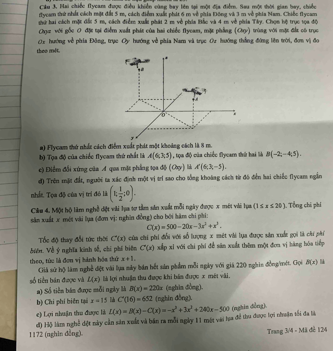 Hai chiếc flycam được điều khiền cùng bay lên tại một địa điểm. Sau một thời gian bay, chiếc
flycam thứ nhất cách mặt đất 5 m, cách điểm xuất phát 6 m về phía Đông và 3 m về phía Nam. Chiếc flycam
thứ hai cách mặt đất 5 m, cách điểm xuất phát 2 m về phía Bắc và 4 m về phía Tây. Chọn hệ trục tọa độ
Oxyz với gốc 0 đặt tại điểm xuất phát của hai chiếc flycam, mặt phẳng (Oxy) trùng với mặt đất có trục
0x hướng về phía Đông, trục Oy hướng về phía Nam và trục Oz hướng thẳng đứng lên trời, đơn vị đo
theo mét.
z
B
A
x
y
a) Flycam thứ nhất cách điểm xuất phát một khoảng cách là 8 m.
b) Tọa độ của chiếc flycam thứ nhất là A(6;3;5) , tọa độ của chiếc flycam thứ hai là B(-2;-4;5).
c) Điểm đối xứng của A qua mặt phẳng tọa độ (Oxy) là A'(6;3;-5).
d) Trên mặt đất, người ta xác định một vị trí sao cho tổng khoảng cách từ đó đến hai chiếc flycam ngắn
nhất. Tọa độ của vị trí đó là (1; 1/2 ;0).
Câu 4. Một hộ làm nghề đệt vải lụa tơ tầm sản xuất mỗi ngày được x mét vải lụa (1≤ x≤ 20). Tổng chi phí
sản xuất x mét vải lụa (đơn vị: nghìn đồng) cho bởi hàm chi phí:
C(x)=500-20x-3x^2+x^3.
Tốc độ thay đổi tức thời C'(x) của chi phí đối với số lượng x mét vải lụa được sản xuất gọi là chi phí
biên. Về ý nghĩa kinh tế, chi phí biên C'(x) xấp xỉ với chi phí để sản xuất thêm một đơn vị hàng hóa tiếp
theo, tức là đơn vị hành hóa thứ x+1.
Giả sử hộ làm nghề dệt vải lụa này bán hết sản phẩm mỗi ngày với giá 220 nghìn đồng/mét. Gọi B(x) là
số tiền bán được và L(x) là lợi nhuận thu được khi bán được x mét vải.
a) Số tiền bán được mỗi ngày là B(x)=220x (nghìn đồng).
b) Chi phí biên tại x=15 là C'(16)=652 (nghìn đồng).
c) Lợi nhuận thu được là L(x)=B(x)-C(x)=-x^3+3x^2+240x-500 (nghìn đồng).
d) Hộ làm nghề dệt này cần sản xuất và bán ra mỗi ngày 11 mét vải lụa đề thu được lợi nhuận tối đa là
1172 (nghìn đồng).
Trang 3/4 - Mã đề 124