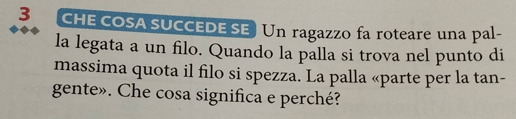 3 (CHE COSA SUCCEDE SE) Un ragazzo fa roteare una pal- 
la legata a un filo. Quando la palla si trova nel punto di 
massima quota il filo si spezza. La palla «parte per la tan- 
gente». Che cosa significa e perché?