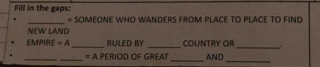 Fill in the gaps: 
_= SOMEONE WHO WANDERS FROM PLACE TO PLACE TO FIND 
NEW LAND 
EMPIRE=A _RULED BY _COUNTRY OR _. 
_ 
_= A PERIOD OF GREAT _AND