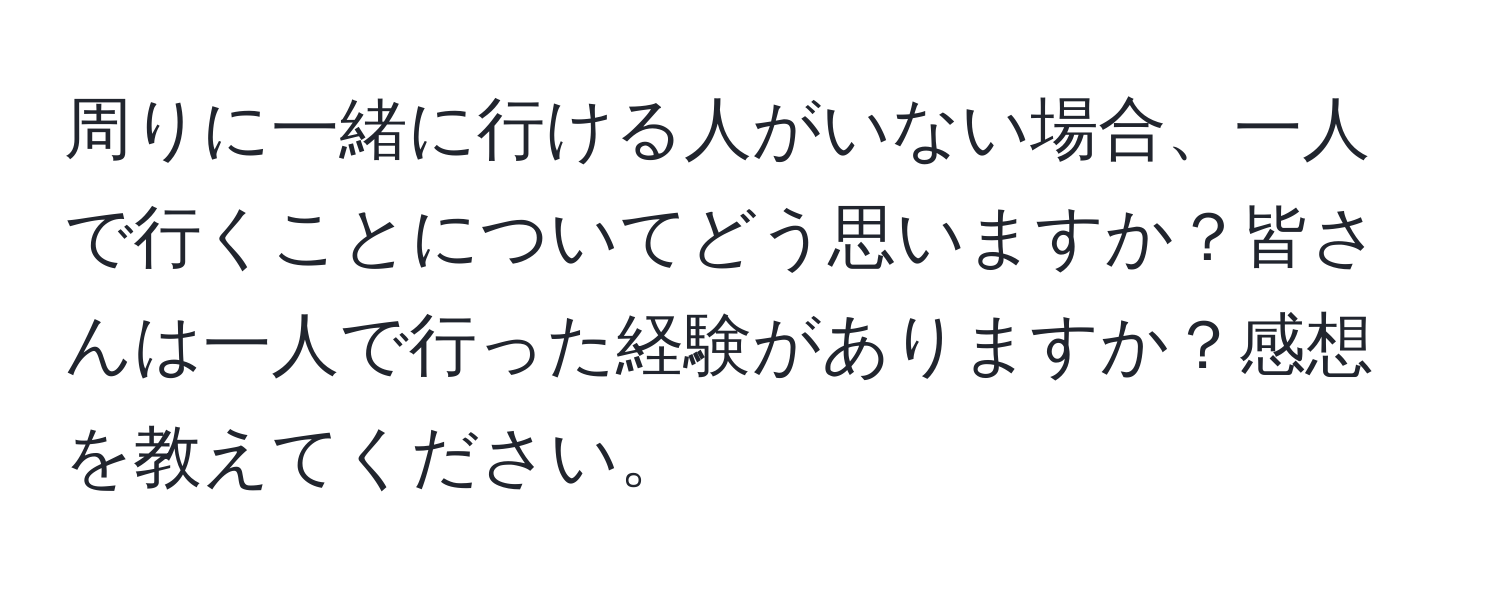 周りに一緒に行ける人がいない場合、一人で行くことについてどう思いますか？皆さんは一人で行った経験がありますか？感想を教えてください。