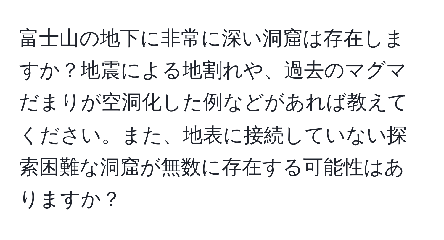 富士山の地下に非常に深い洞窟は存在しますか？地震による地割れや、過去のマグマだまりが空洞化した例などがあれば教えてください。また、地表に接続していない探索困難な洞窟が無数に存在する可能性はありますか？