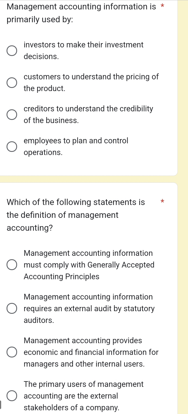 Management accounting information is *
primarily used by:
investors to make their investment
decisions.
customers to understand the pricing of
the product.
creditors to understand the credibility
of the business.
employees to plan and control
operations.
Which of the following statements is *
the definition of management
accounting?
Management accounting information
must comply with Generally Accepted
Accounting Principles
Management accounting information
requires an external audit by statutory
auditors.
Management accounting provides
economic and financial information for
managers and other internal users.
The primary users of management
accounting are the external
stakeholders of a company.