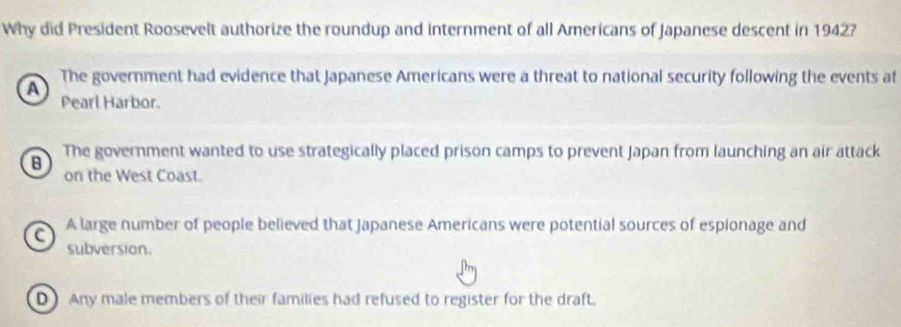 Why did President Roosevelt authorize the roundup and internment of all Americans of Japanese descent in 1942?
A The government had evidence that Japanese Americans were a threat to national security following the events at
Pearl Harbor.
B The government wanted to use strategically placed prison camps to prevent Japan from launching an air attack
on the West Coast.
C A large number of people believed that Japanese Americans were potential sources of espionage and
subversion.
D) Any male members of their families had refused to register for the draft.