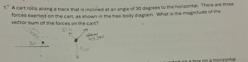 A cart rolls along a track that is inclined at an angle of 30 degrees to the horizontal. There are three 
forces exerted on the cart, as shown in the free-body diagram. What is the magnitude of the 
vector sum of the forces on the cart?
30°
n a b o x on a horizontal