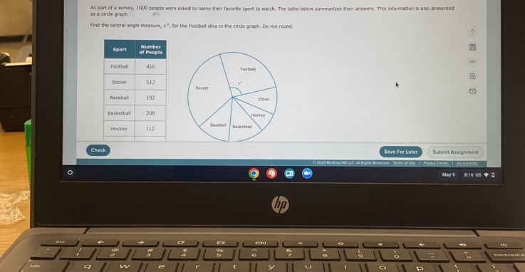 a circle grach. As part of a survey, 1600 people were asked to name their favorite sport to watch. The table below summarizes their answers. This information is also presented 
Find the central angle measure, x ", for the Football slice in the circle graph. Do not round. 


Check Save For Later Submit Assignment 
Séréer | Aci 
May 9 8:16 US 
~