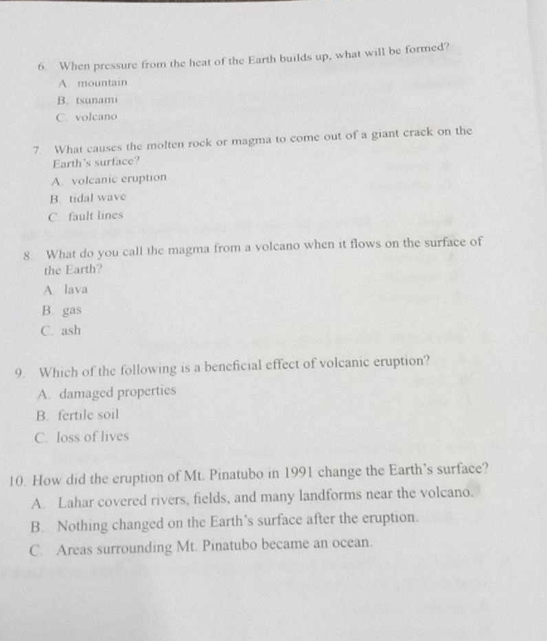 When pressure from the heat of the Earth builds up, what will be formed?
A. mountain
B. tsunami
C. volcano
7. What causes the molten rock or magma to come out of a giant crack on the
Earth's surface?
A. volcanic eruption
B. tidal wave
C. fault lines
8. What do you call the magma from a volcano when it flows on the surface of
the Earth?
A lava
B gas
C. ash
9. Which of the following is a beneficial effect of volcanic eruption?
A. damaged properties
B. fertile soil
C. loss of lives
10. How did the eruption of Mt. Pinatubo in 1991 change the Earth’s surface?
A. Lahar covered rivers, fields, and many landforms near the volcano.
B. Nothing changed on the Earth’s surface after the eruption.
C. Areas surrounding Mt. Pinatubo became an ocean.