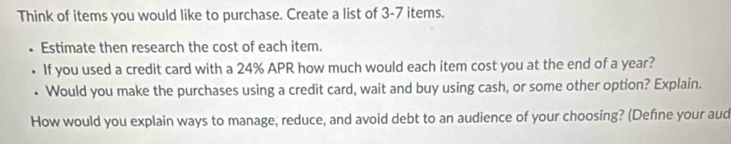 Think of items you would like to purchase. Create a list of 3-7 items. 
Estimate then research the cost of each item. 
If you used a credit card with a 24% APR how much would each item cost you at the end of a year? 
• Would you make the purchases using a credit card, wait and buy using cash, or some other option? Explain. 
How would you explain ways to manage, reduce, and avoid debt to an audience of your choosing? (Defíne your aud