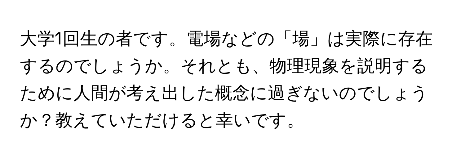 大学1回生の者です。電場などの「場」は実際に存在するのでしょうか。それとも、物理現象を説明するために人間が考え出した概念に過ぎないのでしょうか？教えていただけると幸いです。