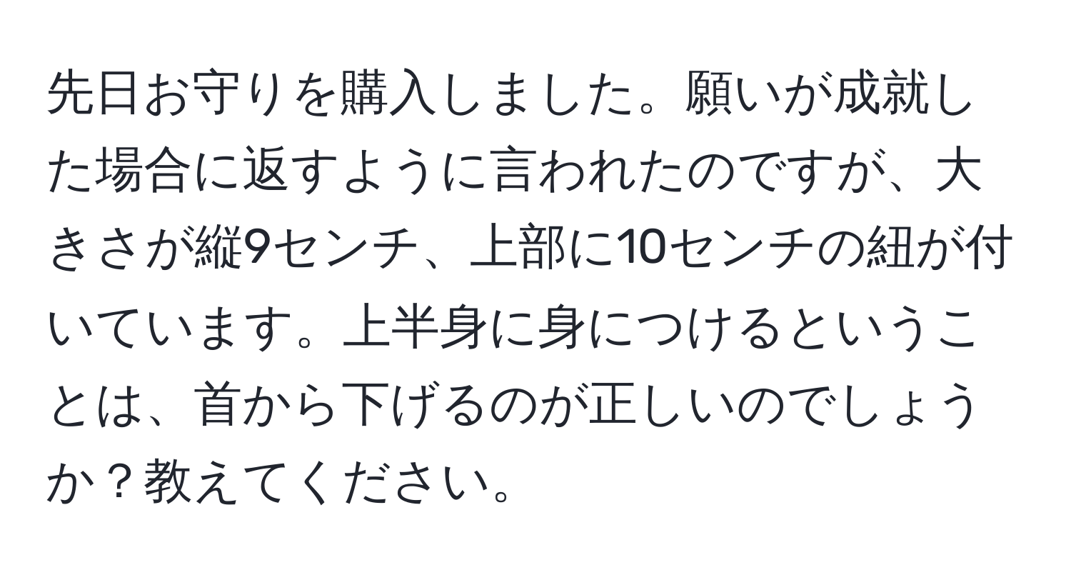 先日お守りを購入しました。願いが成就した場合に返すように言われたのですが、大きさが縦9センチ、上部に10センチの紐が付いています。上半身に身につけるということは、首から下げるのが正しいのでしょうか？教えてください。