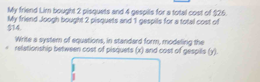 My friend Lim bought 2 pisquets and 4 gespils for a total cost of $26. 
My friend Joogh bought 2 pisquets and 1 gespils for a total cost of
$14. 
Write a system of equations, in standard form, modeling the 
relationship between cost of pisquets (x) and cost of gespils (y).