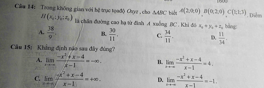 1600
Câu 14: Trong không gian với hệ trục tọađộ Oxyz , cho △ ABC biết A(2;0;0), B(0;2;0), C(1;1;3). Điểm
H(x_0;y_0;z_0) là chân đường cao hạ từ đỉnh A xuống BC. Khi đó x_0+y_0+z_0 bằng:
B.
A.  38/9 .  30/11 .  34/11 . D.  11/34 . 
C.
Câu 15: Khẳng định nào sau đây đúng?
A. limlimits _xto -∈fty  (-x^2+x-4)/x-1 =-∈fty. B. limlimits _xto -∈fty  (-x^2+x-4)/x-1 =4.
C. limlimits _xto -∈fty  (-x^2+x-4)/x-1 =+∈fty. D. limlimits _xto -∈fty  (-x^2+x-4)/x-1 =-1.