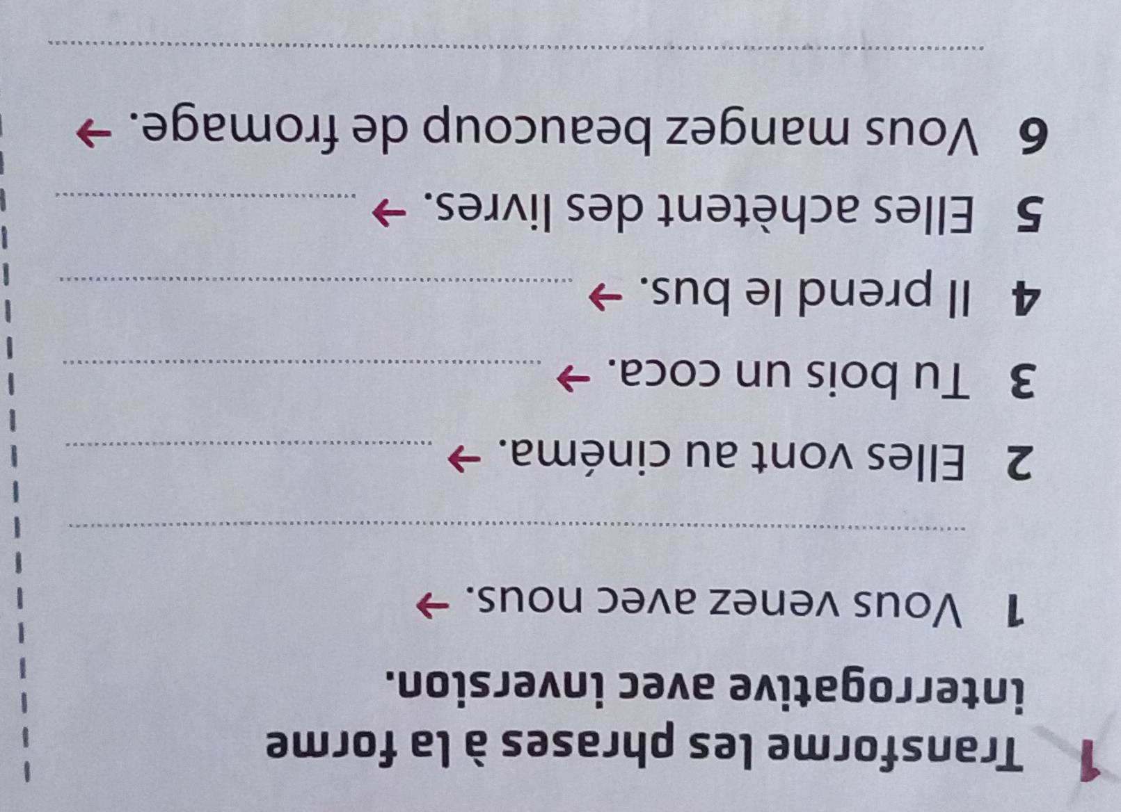 Transforme les phrases à la forme 
interrogative avec inversion. 
1 Vous venez avec nous. 
_ 
2 Elles vont au cinéma._ 
3 Tu bois un coca._ 
4 Il prend le bus._ 
5 Elles achètent des livres._ 
6 Vous mangez beaucoup de fromage. 
_