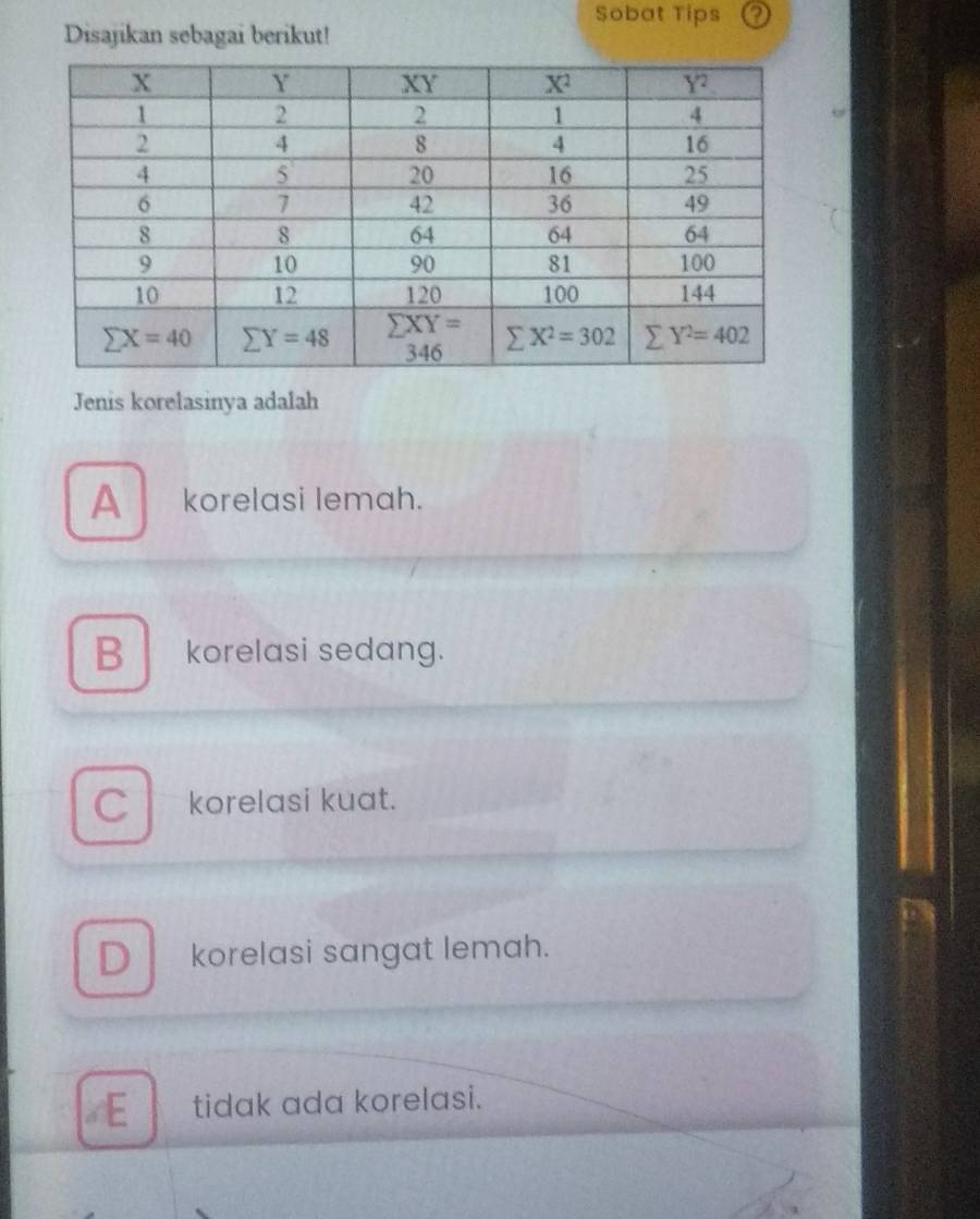 Sobat Tips
Disajikan sebagai berikut!
Jenis korelasinya adalah
A korelasi lemah.
B korelasi sedang.
C korelasi kuat.
D korelasi sangat lemah.
E tidak ada korelasi.