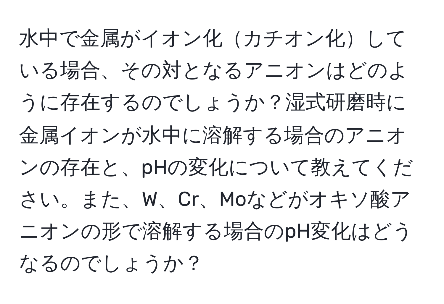 水中で金属がイオン化カチオン化している場合、その対となるアニオンはどのように存在するのでしょうか？湿式研磨時に金属イオンが水中に溶解する場合のアニオンの存在と、pHの変化について教えてください。また、W、Cr、Moなどがオキソ酸アニオンの形で溶解する場合のpH変化はどうなるのでしょうか？