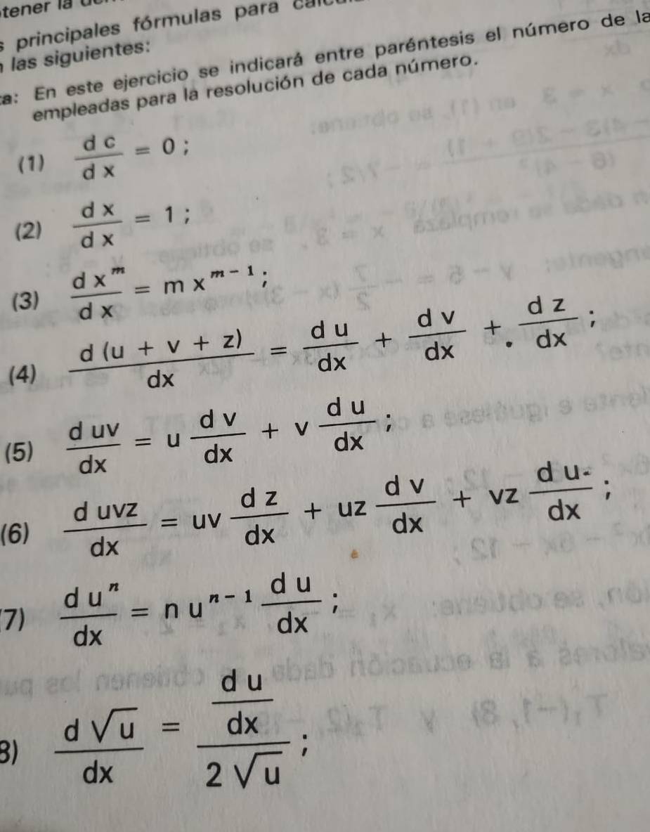 principales fórmulas para calo 
las siguientes: 
a: En este ejercicio se indicará entre paréntesis el número de la 
empleadas para la resolución de cada número. 
(1)  dc/dx =0
(2)  dx/dx =1; 
(3)  dx^m/dx =mx^(m-1); 
(4)
 (d(u+v+z))/dx = du/dx + dv/dx +. dz/dx ; 
(5)  duv/dx =u dv/dx +v du/dx ; 
(6)  duvz/dx =uv dz/dx +uz dv/dx +vz (du-)/dx ; 
(7)  du^n/dx =nu^(n-1) du/dx ; 
B)  dsqrt(u)/dx =frac  du/dx 2sqrt(u);