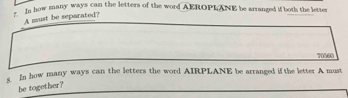 In how many ways can the letters of the word AEROPLANE be arranged if both the letter 
A must be separated?
70560
8. In how many ways can the letters the word AIRPLANE be arranged if the letter A must 
be together?