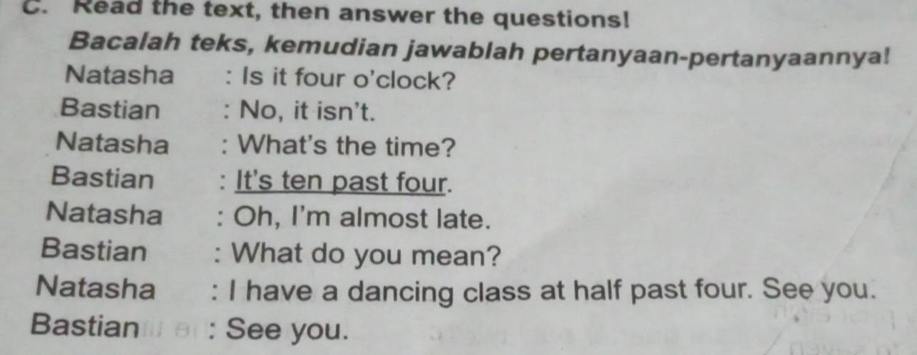 Read the text, then answer the questions! 
Bacalah teks, kemudian jawablah pertanyaan-pertanyaannya! 
Natasha . Is it four o'clock? 
Bastian No, it isn't. 
Natasha : What's the time? 
Bastian : It's ten past four. 
Natasha : Oh, I'm almost late. 
Bastian : What do you mean? 
Natasha : I have a dancing class at half past four. See you. 
Bastian : See you.