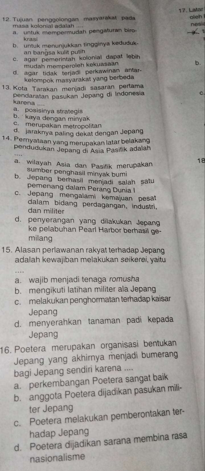 Latar
12. Tujuan penggolongan masyarakat pada oleh 
masa kolonial adalah ....
nesia
a. untuk mempermudah pengaturan biro-
krasi
b. untuk menunjukkan tingginya keduduk-
an bangsa kulit putih
c. agar pemerintah kolonial dapat lebih
mudah memperoleh kekuasaan
b.
d. agar tidak terjadi perkawinan antar-
kelompok masyarakat yang berbeda
13. Kota Tarakan menjadi sasaran pertama
pendaratan pasukan Jepang di Indonesia
C.
karena_
a. posisinya strategis
b.  kaya dengan minyak
c. merupakan metropolitan
d. jaraknya paling dekat dengan Jepang
14. Pernyataan yang merupakan latar belakang
_
pendudukan Jepang di Asia Pasifik adalah
a. wilayah Asia dan Pasifik merupakan
18
sumber penghasil minyak bumi
b. Jepang berhasil menjadi salah satu
pemenang dalam Perang Dunia I
c. Jepang mengalami kemajuan pesat
dalam bidang perdagangan, industri,
dan militer
d. penyerangan yang dilakukan Jepan
ke pelabuhan Pearl Harbor berhasil ge-
milang
15. Alasan perlawanan rakyat terhadap Jepang
adalah kewajiban melakukan seikerei, yaitu
_
a. wajib menjadi tenaga romusha
b. mengikuti latihan militer ala Jepang
c. melakukan penghormatan terhadap kaisar
Jepang
d. menyerahkan tanaman padi kepada
Jepang
16. Poetera merupakan organisasi bentukan
Jepang yang akhirnya menjadi bumerang
bagi Jepang sendiri karena ....
a. perkembangan Poetera sangat baik
b. anggota Poetera dijadikan pasukan mili-
ter Jepang
c. Poetera melakukan pemberontakan ter-
hadap Jepang
d. Poetera dijadikan sarana membina rasa
nasionalisme