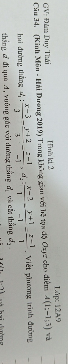 GV: Đàm Duy Thái Hình kì 2 Lớp: 12A9 
Câu 34. (Kinh Môn - Hải Dương 2019) Trong không gian với hệ tọa độ Oxyz cho điểm A(1;-1;3) và 
hai đường thẳng d_1: (x-3)/3 = (y+2)/3 = (z-1)/-1 , d_2: (x-2)/1 = (y+1)/-1 = (z-1)/1 . Viết phương trình đường 
thắng đ đi qua A, vuông góc với đường thẳng d_1 và cắt thẳng d_2.
(1.1.2) a i đườn