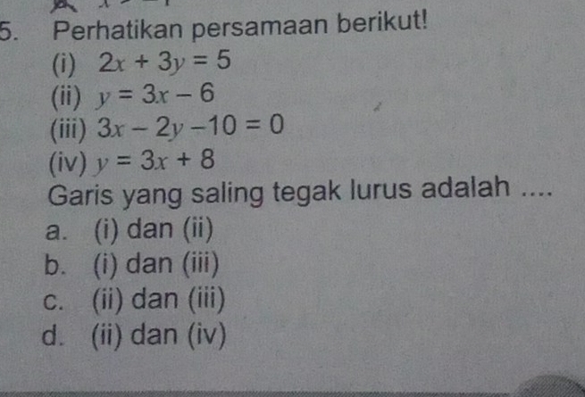 Perhatikan persamaan berikut!
(i) 2x+3y=5
(ii) y=3x-6
(iii) 3x-2y-10=0
(iv) y=3x+8
Garis yang saling tegak lurus adalah ....
a. (i) dan (ii)
b. (i) dan (iii)
c. (ii) dan (iii)
d. (ii) dan (iv)