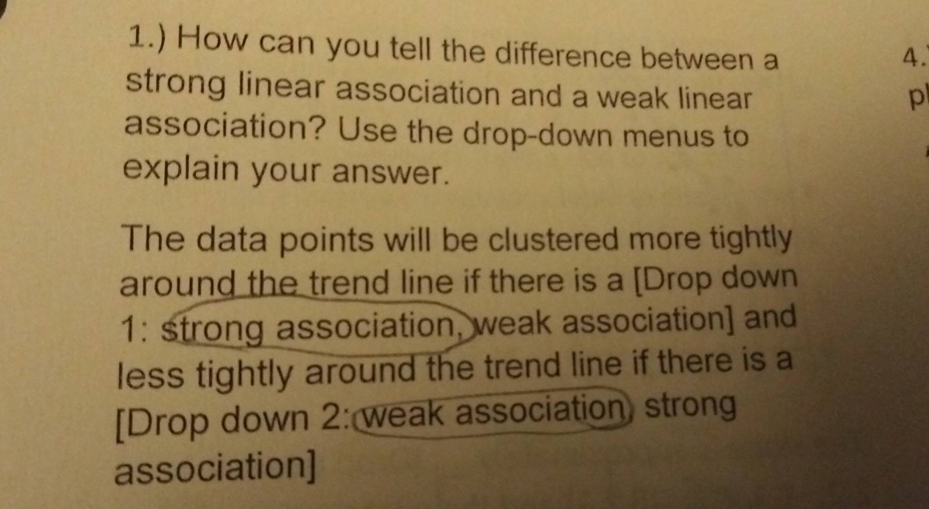 1.) How can you tell the difference between a 
4. 
strong linear association and a weak linear 
p 
association? Use the drop-down menus to 
explain your answer. 
The data points will be clustered more tightly 
around the trend line if there is a [Drop down 
1: strong association, weak association] and 
less tightly around the trend line if there is a 
[Drop down 2: weak association, strong 
association]