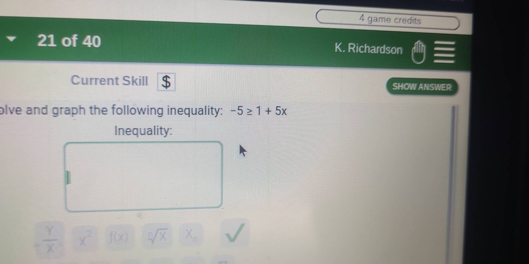 game credits 
21 of 40 
K. Richardson 
Current Skill SHOW ANSWER 
olve and graph the following inequality: -5≥ 1+5x
Inequality: