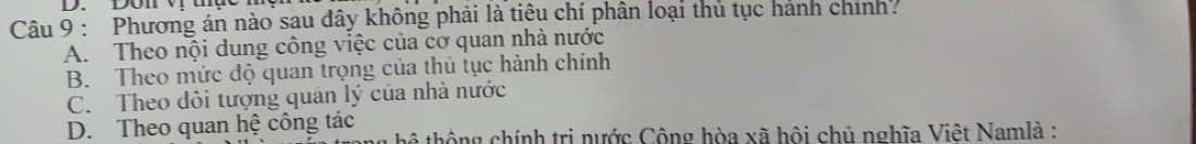 Don v tụe
Câu 9 : Phương án nào sau đây không phải là tiêu chí phân loại thủ tục hành chính.
A. Theo nội dung công việc của cơ quan nhà nước
B. Theo mức độ quan trọng của thủ tục hành chính
C. Theo đôi tượng quân lý của nhà nước
D. Theo quan hệ công tác hể thộng chính trị nước Công hòa xã hội chủ nghĩa Việt Namlà :