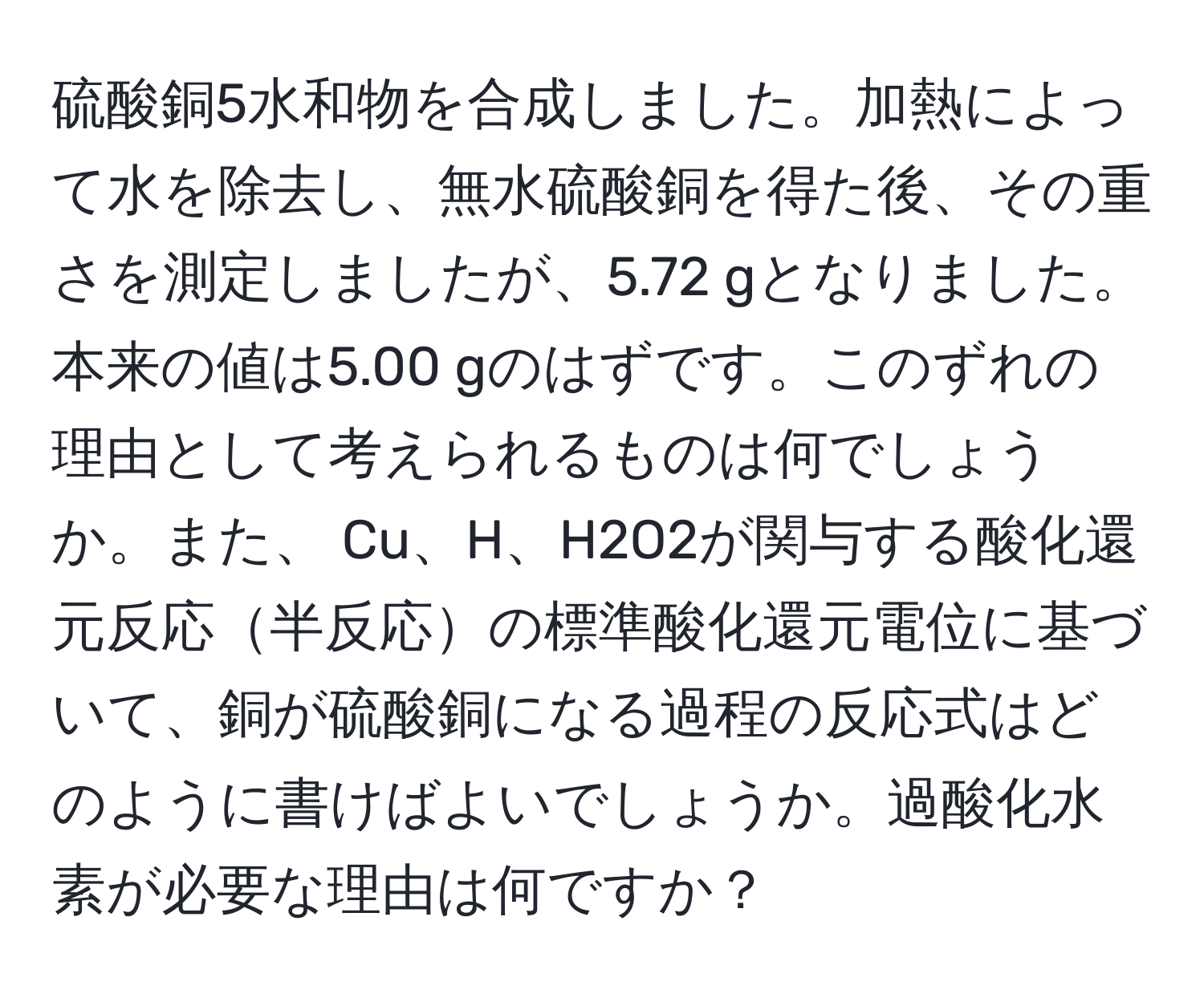 硫酸銅5水和物を合成しました。加熱によって水を除去し、無水硫酸銅を得た後、その重さを測定しましたが、5.72 gとなりました。本来の値は5.00 gのはずです。このずれの理由として考えられるものは何でしょうか。また、 Cu、H、H2O2が関与する酸化還元反応半反応の標準酸化還元電位に基づいて、銅が硫酸銅になる過程の反応式はどのように書けばよいでしょうか。過酸化水素が必要な理由は何ですか？