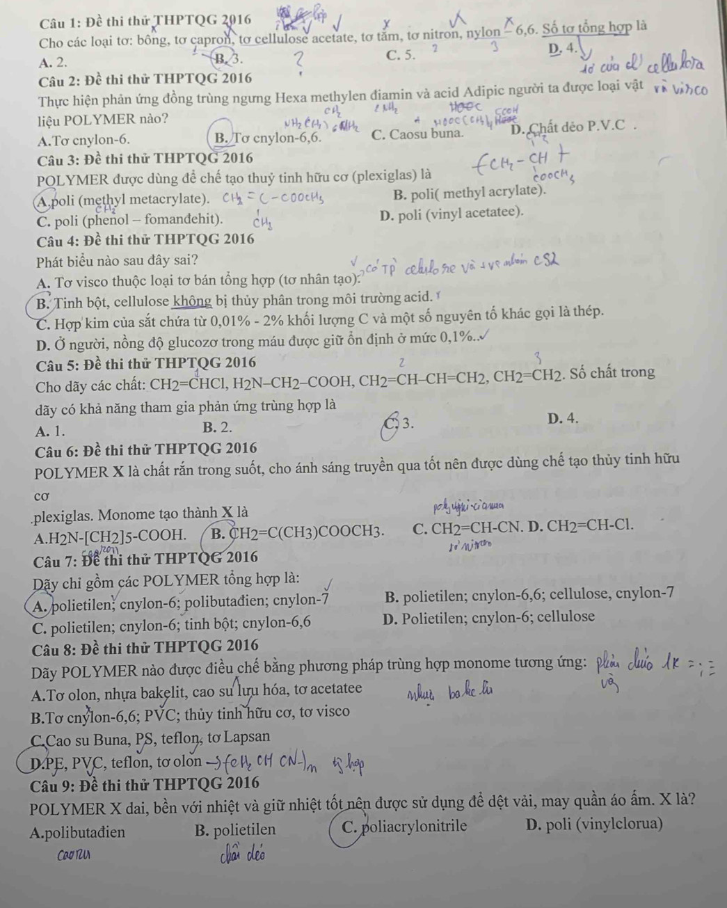 Đề thi thứ THPTQG 2016
Cho các loại tơ: bông, tơ capron, tơ cellulose acetate, tơ tăm, tơ nitron, nylon -6,6. Số tơ tổng hợp là
A. 2. B. 3 C. 5. 2 D. 4.
Câu 2: Đề thi thử THPTQG 2016
Thực hiện phản ứng đồng trùng ngưng Hexa methylen điamin và acid Adipic người ta được loại vật
liệu POLYMER nào?
A.Tơ cnylon-6. B. Tơ cnylon-6,6. C. Caosu buna. D. Chất dẻo P.V.C.
Câu 3: Đề thi thử THPTQG 2016
POLYMER được dùng để chế tạo thuỷ tinh hữu cơ (plexiglas) là
A poli (methyl metacrylate). B. poli( methyl acrylate).
C. poli (phenol - fomandehit). D. poli (vinyl acetatee).
Câu 4: Đề thi thử THPTQG 2016
Phát biểu nào sau đây sai?
A. Tơ visco thuộc loại tơ bán tổng hợp (tơ nhân tạo):
B. Tinh bột, cellulose không bị thủy phân trong môi trường acid.
C. Hợp kim của sắt chứa từ 0,01% - 2% khối lượng C và một số nguyên tố khác gọi là thép.
D. Ở người, nồng độ glucozơ trong máu được giữ ổn định ở mức 0,1%..
Câu 5: Đề thi thử THPTQG 2016
7
Cho dãy các chất: CH2=CHCl,H2N-CH2-COOH,CH2=CH-CH=CH2,CH2=CH2. Số chất trong
dãy có khả năng tham gia phản ứng trùng hợp là
A. 1. C 3. D. 4.
B. 2.
Câu 6: Đề thi thử THPTQG 2016
POLYMER X là chất rắn trong suốt, cho ánh sáng truyền qua tốt nên được dùng chế tạo thủy tinh hữu
cơ
plexiglas. Monome tạo thành X là
A.H2N-[CH2]5-COOH. B. CH2=C(CH3)COOCH3. C. CH2=CH-CN D.CH_2=CH-Cl.
* Câu 7: Đề thi thử THPTQG 2016
Dãy chỉ gồm các POLYMER tổng hợp là:
A. polietilen; cnylon-6; polibutađien; cnylon-7 B. polietilen; cnylon-6,6; cellulose, cnylon-7
C. polietilen; cnylon-6; tinh bột; cnylon-6,6 D. Polietilen; cnylon-6; cellulose
Câu 8: Đề thi thử THPTQG 2016
Dãy POLYMER nào được điều chế bằng phương pháp trùng hợp monome tương ứng:
A.Tơ olon, nhựa bakęlit, cao su lựu hóa, tơ acetatee
B.Tơ cnýlon-6,6; PVC; thủy tinh hữu cơ, tơ visco
C.Cao su Buna, PS, teflon, tơ Lapsan
D.PE, PVC, teflon, tơ olon
* Câu 9: Đề thi thử THPTQG 2016
POLYMER X dai, bền với nhiệt và giữ nhiệt tốt nên được sử dụng để dệt vải, may quần áo ấm. X là?
A.polibutađien B. polietilen C. poliacrylonitrile D. poli (vinylclorua)
Cao 12U