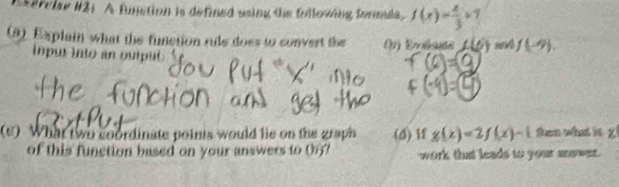 serclae #21. A function is defined using the fulloving fornees, f(x)= 2/3 +7
(9) Explain what the function rule does to convert the (h) Evsse (-6) (-9)
inpur into an outpul. 
(e) What two soordinate poinis would lie on the graph (d) if g(x)=2f(x)-1 ten what it ? 
of this function based on your answers to (5)7 work that leads to your answer.