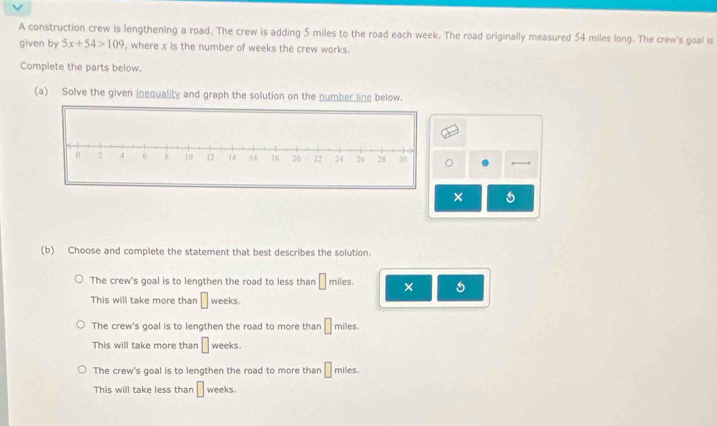 A construction crew is lengthening a road. The crew is adding 5 miles to the road each week. The road originally measured 54 miles long. The crew's goal is
given by 5x+54>109 , where x is the number of weeks the crew works.
Complete the parts below.
(a) Solve the given inequality and graph the solution on the number line below.
。
×
(b) Choose and complete the statement that best describes the solution.
The crew's goal is to lengthen the road to less than □ miles. × 5
This will take more than □ weeks.
The crew's goal is to lengthen the road to more than □ π hiles.
This will take more than □ weeks.
The crew's goal is to lengthen the road to more than □ miles.
This will take less than □ weeks.