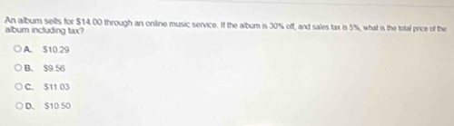 An album sells for $14.00 through an online music service. If the album is 30% off, and sales tax is 5%, what is the total price of the
album including tax?
A. $10.29
B. $9.56
C. S11 03
D. $10 50