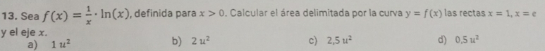 Sea f(x)= 1/x · ln (x) , definida para x>0. Calcular el área delimitada por la curva y=f(x) las rectas x=1, x=e
y el eje x.
b) 2u^2
a) 1u^2 c) 2,5u^2 d) 0.5u^2