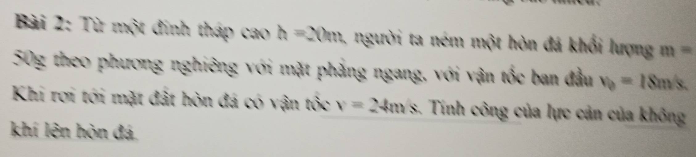 Từ một đính tháp cao h=20m người ta ném một hòn đá khối lượng m=
50g theo phương nghiêng với mặt phẳng ngang, với vận tốc ban đầu v_0=18m/s. 
Khi rơi tới mặt đất hòn đá có vận tốc v=24m/s. Tính công của lực cản của không 
khí lên hòn đá,