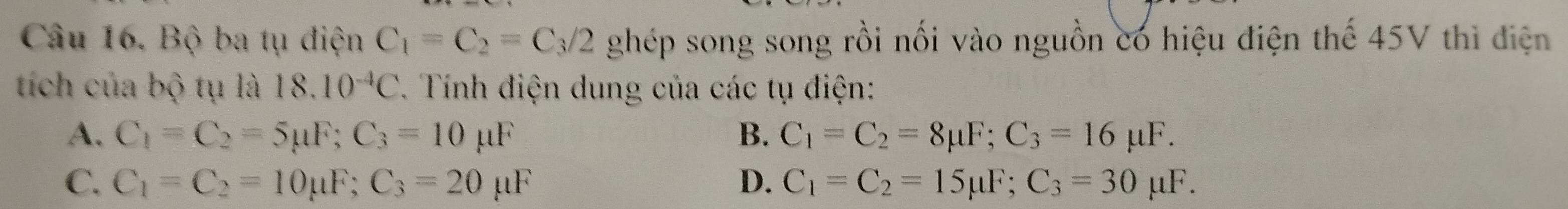 Bộ ba tụ điện C_1=C_2=C_3/2 ghép song song rồi nối vào nguồn có hiệu điện thế 45V thì điện
tích của bộ tụ là . 18.10^(-4)C. Tính điện dung của các tụ điện:
A. C_1=C_2=5mu F; C_3=10mu F B. C_1=C_2=8mu F; C_3=16mu F.
C. C_1=C_2=10mu F; C_3=20 μF D. C_1=C_2=15mu F; C_3=30 μF.