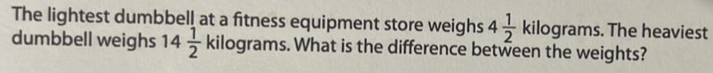 The lightest dumbbell at a fitness equipment store weighs 4 1/2  kilograms. The heaviest 
dumbbell weighs 14 1/2  kilograms. What is the difference between the weights?