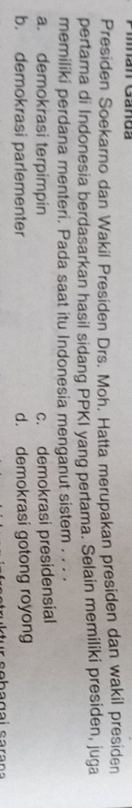 Man Ganda
Presiden Soekarno dan Wakil Presiden Drs. Moh. Hatta merupakan presiden dan wakil presiden
pertama di Indonesia berdasarkan hasil sidang PPKI yang pertama. Selain memiliki presiden, juga
memiliki perdana menteri. Pada saat itu Indonesia menganut sistem . . . ·
a. demokrasi terpimpin c. demokrasi presidensial
b. demokrasi parlementer d. demokrasi gotong royong