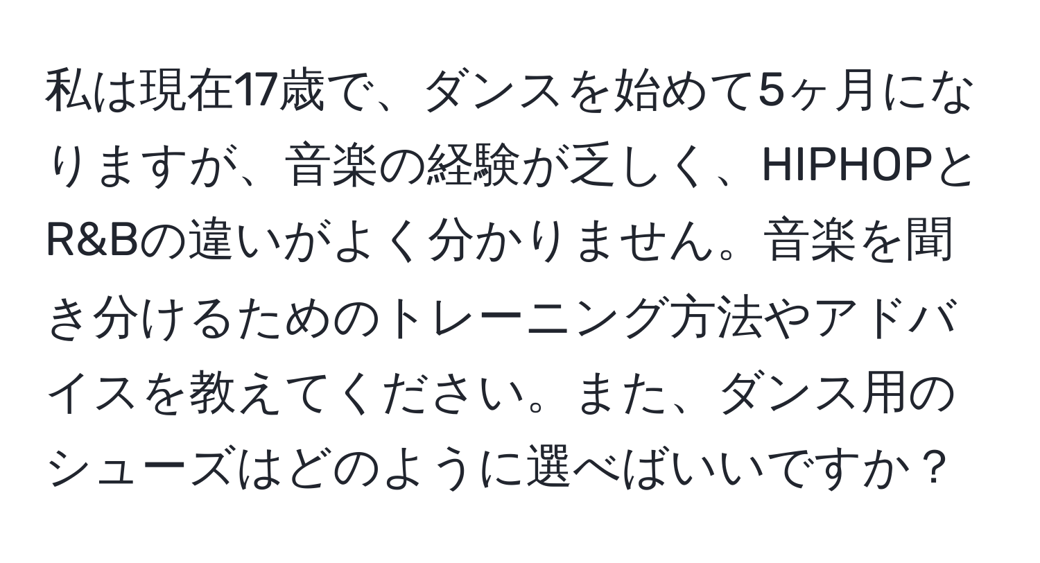 私は現在17歳で、ダンスを始めて5ヶ月になりますが、音楽の経験が乏しく、HIPHOPとR&Bの違いがよく分かりません。音楽を聞き分けるためのトレーニング方法やアドバイスを教えてください。また、ダンス用のシューズはどのように選べばいいですか？