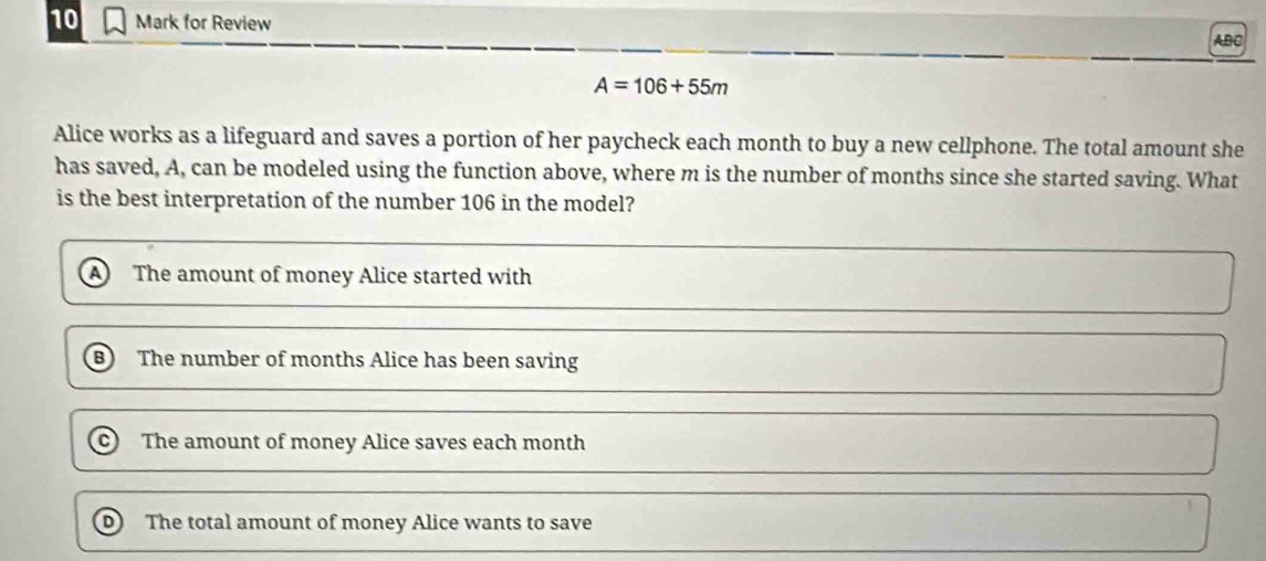 for Review
ABC
A=106+55m
Alice works as a lifeguard and saves a portion of her paycheck each month to buy a new cellphone. The total amount she
has saved, A, can be modeled using the function above, where m is the number of months since she started saving. What
is the best interpretation of the number 106 in the model?
The amount of money Alice started with
The number of months Alice has been saving
c) The amount of money Alice saves each month
D The total amount of money Alice wants to save