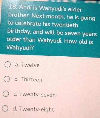 Andi is Wahyudi's elder
brother. Next month, he is going
to celebrate his twentieth
birthday, and will be seven years
older than Wahyudi. How old is
Wahyudi?
a. Twelve
b. Thirteen
c. Twenty-seven
d. Twenty-eight