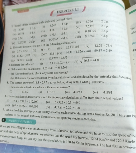 (iii) 4.266 2 d.p.
1. Round off the mumbers to the indicated decimal place.
(i) 3.386 (ii) 3.247 1
(v) 4.68 I d.c (vì) 7.5328 2 d.p.
The
(iv) 0.375 (viii) 5.735 2 d p (ix) 0.18375 3 d.p.
valn
(vii) 2.34 4 d.p.
(x) 0.27286 (xi) 0.36265 (xii) 0.17561 4 d.p.
2. Estimate the answer to each of the following calculations.
R
(i) 3.7* 12.2 (ii) 56* 183 (iii) 32.7* 502 (iv) 12.26* 75.4
(v) 13.82* 3.82 (vi) 104.7+23.81 (vii) 44.31+1.876 (viii) 69.37/ 7.49 Ru
(ix) 14.023+6.816 (x) 105.732/ 9.652
3. Estimate the value of: (i) 15.1+36.02-8.9 (ii) sqrt(16.3* 24.8)
4. Sidra write this calculation: 14.62* 401=586.262
(a) Use estimation to check why Sidra was wrong?
(b) Determine the correct answer by using calculator, and also describe the mistake that Sidra mat
5. The correct answer of 16.3* 25.7 is given below, along with 3 wrong answers.
Use estimation to decide which is the correct answer?
(1 41.891 (ii) 418.91 (iii) 4189.1 (iv) 41891
6. Use estimation to decide how much the following calculations differ from their actual values?
(1) 16.4* 7321=112,000 (ii) 65.332* 10.3=650
(iii) 197* 3576=700,000 (iv) 437.81+2.27=190
7. At a school the average pocket money spent by each student during break time is Rs. 20. There are 15
sudents in the school. Estimate the total amount spent by students each day.
*  Significa at Figures
If we are travelling in a car on Motorway from Islamabad to Lahore and we have to find the speed of the
ar with the help of speedometer. We observe that the speed lies between 120.4 Km/hr and 120.5 Km/hr.
certain.
y closely watching, we can say that the speed of car is 120.46 Km/hr (approx.). The last digit is however