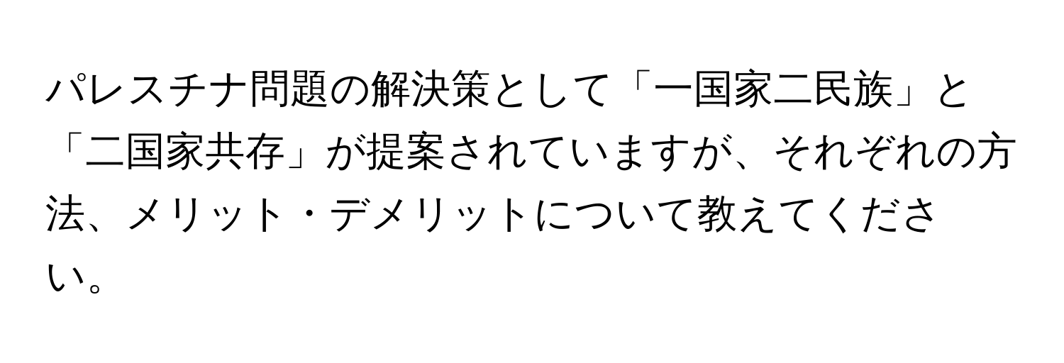 パレスチナ問題の解決策として「一国家二民族」と「二国家共存」が提案されていますが、それぞれの方法、メリット・デメリットについて教えてください。