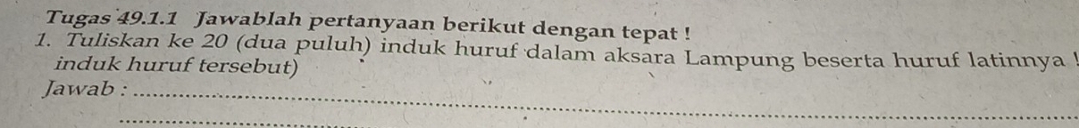 Tugas 49.1.1 Jawablah pertanyaan berikut dengan tepat ! 
1. Tuliskan ke 20 (dua puluh) induk huruf dalam aksara Lampung beserta huruf latinnya 
induk huruf tersebut) 
Jawab :_ 
_