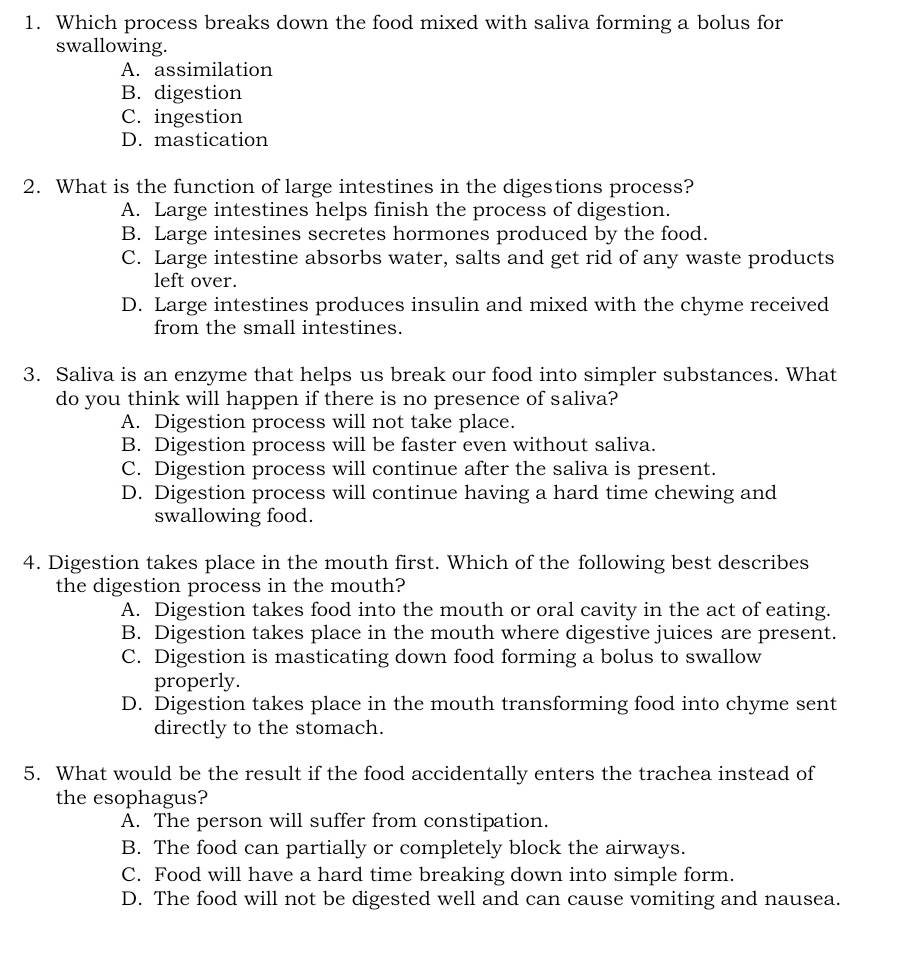 Which process breaks down the food mixed with saliva forming a bolus for
swallowing.
A. assimilation
B. digestion
C. ingestion
D. mastication
2. What is the function of large intestines in the digestions process?
A. Large intestines helps finish the process of digestion.
B. Large intesines secretes hormones produced by the food.
C. Large intestine absorbs water, salts and get rid of any waste products
left over.
D. Large intestines produces insulin and mixed with the chyme received
from the small intestines.
3. Saliva is an enzyme that helps us break our food into simpler substances. What
do you think will happen if there is no presence of saliva?
A. Digestion process will not take place.
B. Digestion process will be faster even without saliva.
C. Digestion process will continue after the saliva is present.
D. Digestion process will continue having a hard time chewing and
swallowing food.
4. Digestion takes place in the mouth first. Which of the following best describes
the digestion process in the mouth?
A. Digestion takes food into the mouth or oral cavity in the act of eating.
B. Digestion takes place in the mouth where digestive juices are present.
C. Digestion is masticating down food forming a bolus to swallow
properly.
D. Digestion takes place in the mouth transforming food into chyme sent
directly to the stomach.
5. What would be the result if the food accidentally enters the trachea instead of
the esophagus?
A. The person will suffer from constipation.
B. The food can partially or completely block the airways.
C. Food will have a hard time breaking down into simple form.
D. The food will not be digested well and can cause vomiting and nausea.