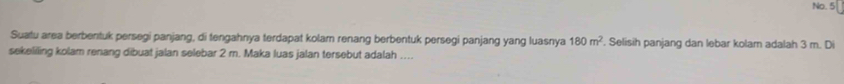 No. 5 
Suatu area berbentuk persegi panjang, di tengahnya terdapat kolam renang berbentuk persegi panjang yang luasnya 180m^2. Selisih panjang dan lebar kolarn adalah 3 m. Di 
sekelilling kolam renang dibuat jalan selebar 2 m. Maka luas jalan tersebut adalah …..