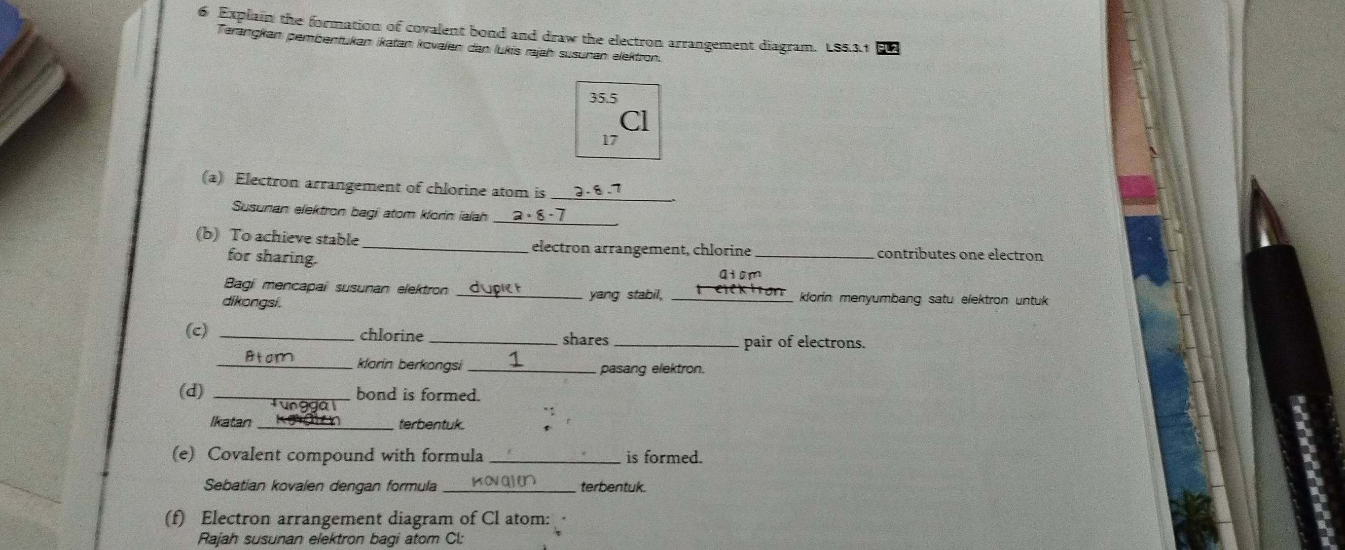 Explain the formation of covalent bond and draw the electron arrangement diagram. LS5.3.1
Terangkan pembentukan ikatan kovalen dan lukis rajah susunan elektron.
35.5
Cl
17
(a) Electron arrangement of chlorine atom is _ -8.7
Susunan elektron bagi atom klorin ialah _ 2· 8· 7 _ 
(b) To achieve stable _electron arrangement, chlorine _contributes one electron 
for sharing. 
qiom 
Bagi mencapai susunan elektron __klorin menyumbang satu elektron untuk 
dikongsi. 
yang stabil, 
(c) _chlorine _shares_ 
pair of electrons. 
_klorin berkongsi _pasang elektron. 
(d) _bond is formed. 
Ikatan _terbentuk. 
(e) Covalent compound with formula_ is formed. 
Sebatian kovalen dengan formula_ kov qin terbentuk. 
(f) Electron arrangement diagram of Cl atom: 
Rajah susunan elektron bagi atom Cl: